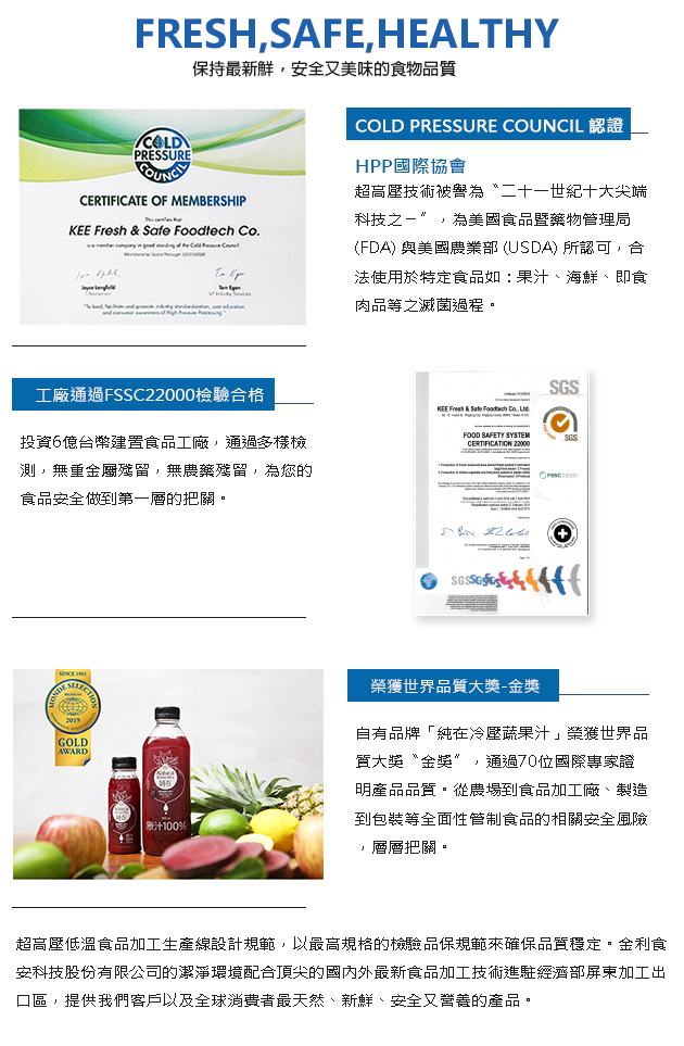 1.COLD PRESSURE COUNCIL 認證
HPP國際協會超高壓技術被響為“二十一世紀十大尖端科技之-”,為美國食品曁藥物管理局(FDA)與美國農業部(USDA)所認可,合法使用於特定食品如:果汁、海鮮、即食肉品等之滅菌過程。
2.工廠通過FSSC22000檢験合格,投資6億台幣建置食品工廠,通過多樣檢測,無重金屬殘留,無農藥殘留,為您的食品安全做到第一層的把關。
3.榮獲世界品質大獎-金獎,自有品牌「純在冷壓蔬果汁」業獲世界品質大獎“金獎”,通過70位國際專家證明產品品質。從農場到食品加工廠、製造到包裝等全面性管制食品的相關安全風險,層層把關。超高壓低溫食品加工生產線設計規範,以最高規格的檢驗品保規範來確保品質穩定。金利食安科技股份有限公司的潔凈環境配合頂尖的國内外最新食品加工技術進駐經濟部屏東加工出口區,提供我們客戶以及全球消費者最天然、新鮮、安全又營養的產品。
